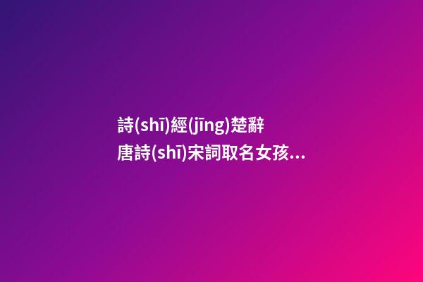 詩(shī)經(jīng)楚辭唐詩(shī)宋詞取名女孩大全(詩(shī)經(jīng)宋詞女孩名字)