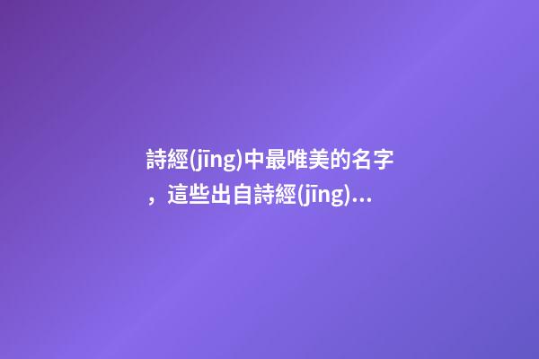 詩經(jīng)中最唯美的名字，這些出自詩經(jīng)的名字最美好（詩經(jīng)中最唯美的名字,這些出自詩經(jīng)的名字最美好的詩句）