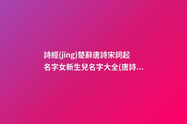 詩經(jīng)楚辭唐詩宋詞起名字女新生兒名字大全(唐詩宋詞詩經(jīng)楚辭取名)