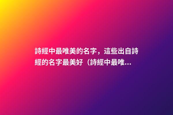 詩經中最唯美的名字，這些出自詩經的名字最美好（詩經中最唯美的名字,這些出自詩經的名字最美好的詩句）