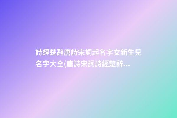 詩經楚辭唐詩宋詞起名字女新生兒名字大全(唐詩宋詞詩經楚辭取名)