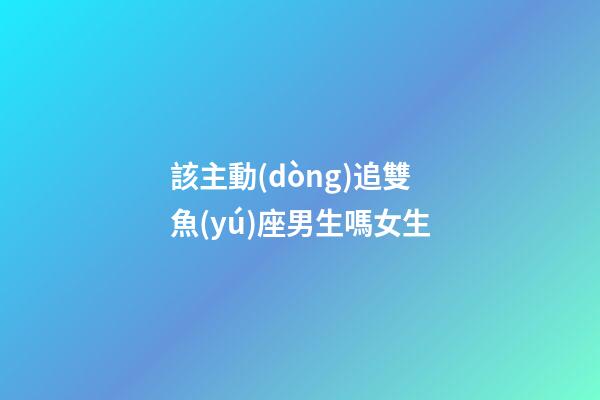 該主動(dòng)追雙魚(yú)座男生嗎女生-第1張-星座運(yùn)勢(shì)-玄機(jī)派