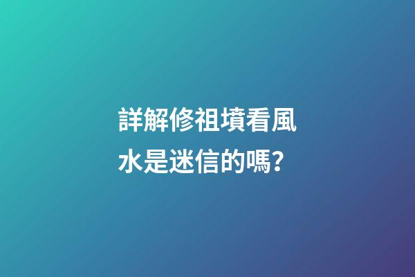 詳解修祖墳看風水是迷信的嗎？