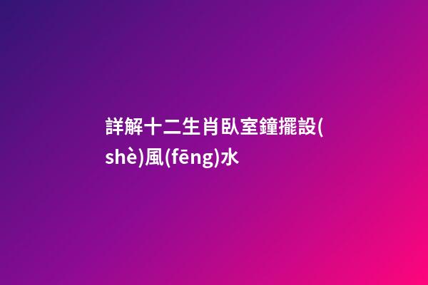 詳解十二生肖臥室鐘擺設(shè)風(fēng)水