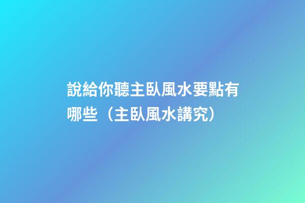 說給你聽主臥風水要點有哪些（主臥風水講究）