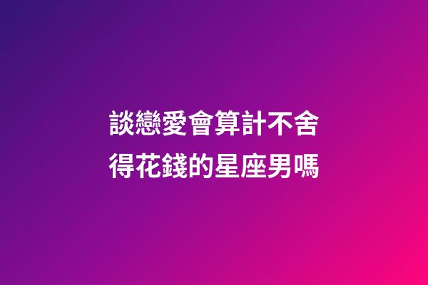 談戀愛會算計不舍得花錢的星座男嗎-第1張-星座運勢-玄機派