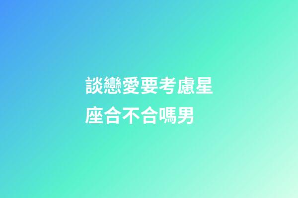 談戀愛要考慮星座合不合嗎男-第1張-星座運勢-玄機派