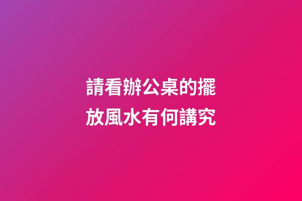 請看辦公桌的擺放風水有何講究