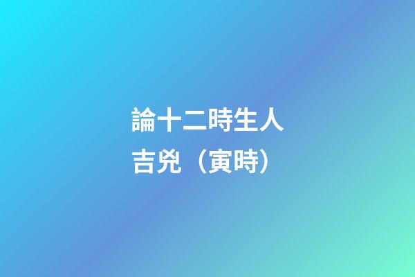 論十二時生人吉兇（寅時）