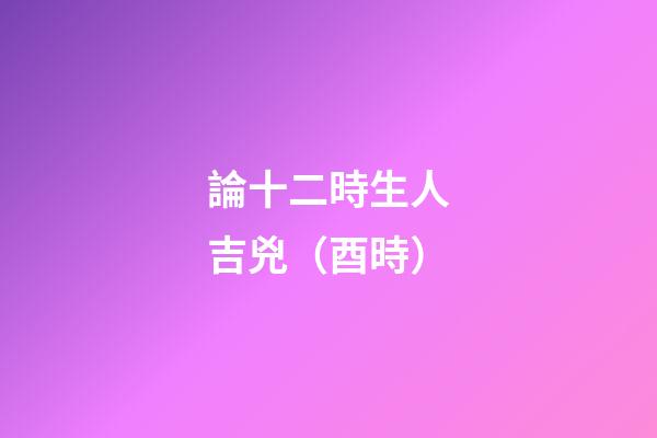 論十二時生人吉兇（酉時）