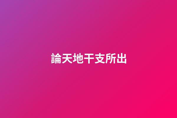 論天地干支所出
