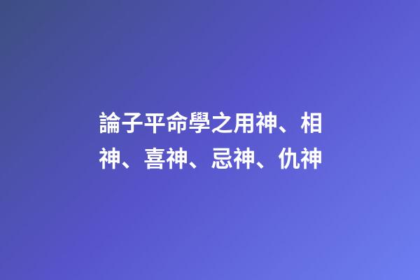論子平命學之用神、相神、喜神、忌神、仇神