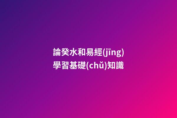 論癸水和易經(jīng)學習基礎(chǔ)知識
