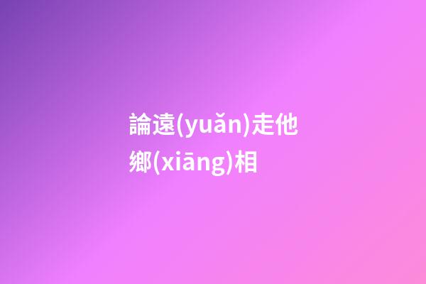 論遠(yuǎn)走他鄉(xiāng)相