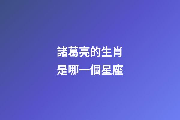諸葛亮的生肖是哪一個星座-第1張-星座運勢-玄機派