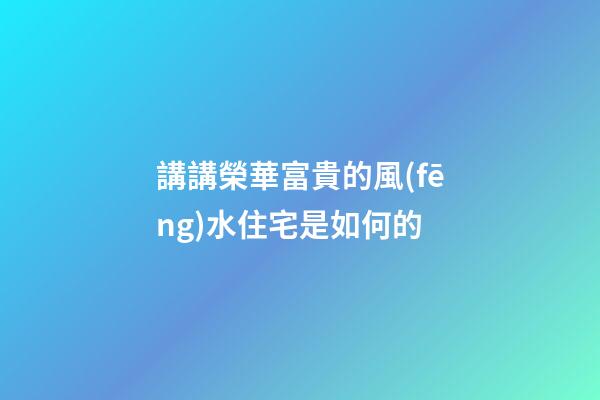 講講榮華富貴的風(fēng)水住宅是如何的