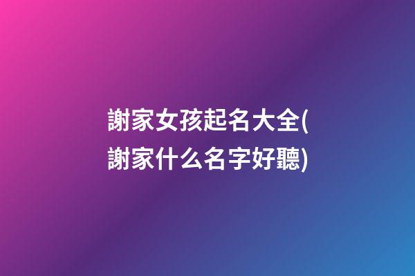 謝家女孩起名大全(謝家什么名字好聽)