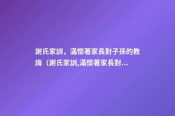 謝氏家訓，滿懷著家長對子孫的教誨（謝氏家訓,滿懷著家長對子孫的教誨怎么寫）