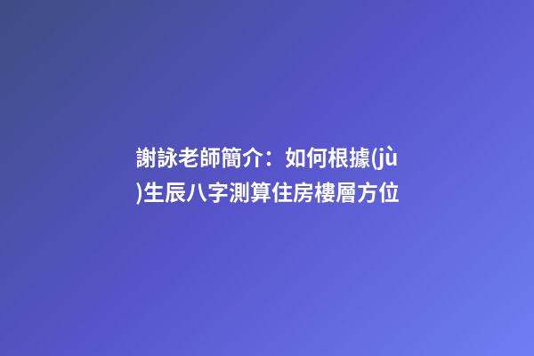 謝詠老師簡介：如何根據(jù)生辰八字測算住房樓層方位