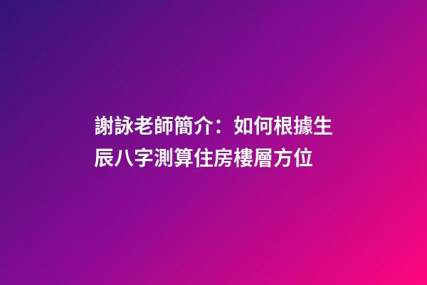 謝詠老師簡介：如何根據生辰八字測算住房樓層方位