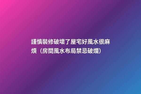 謹慎裝修破壞了屋宅好風水很麻煩（房間風水布局禁忌破爛）