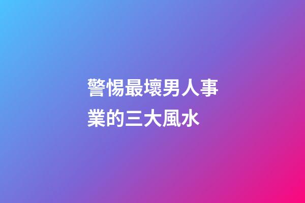 警惕最壞男人事業的三大風水
