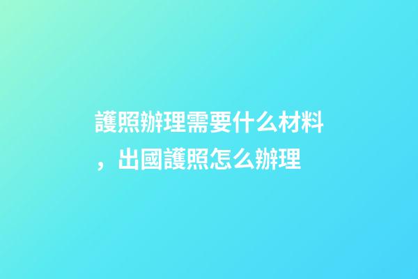 護照辦理需要什么材料，出國護照怎么辦理-第1張-觀點-玄機派