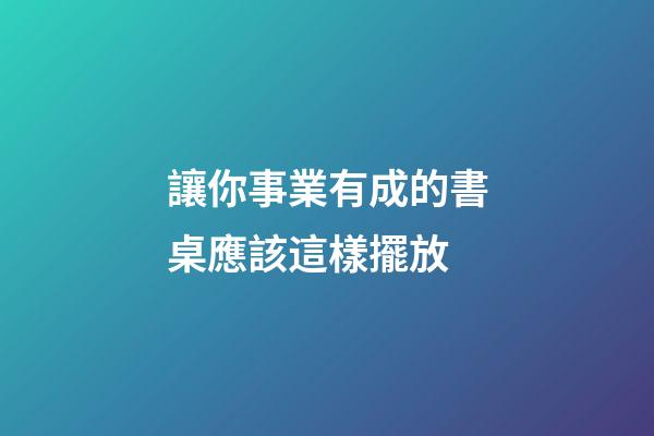 讓你事業有成的書桌應該這樣擺放