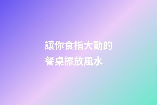 讓你食指大動的餐桌擺放風水