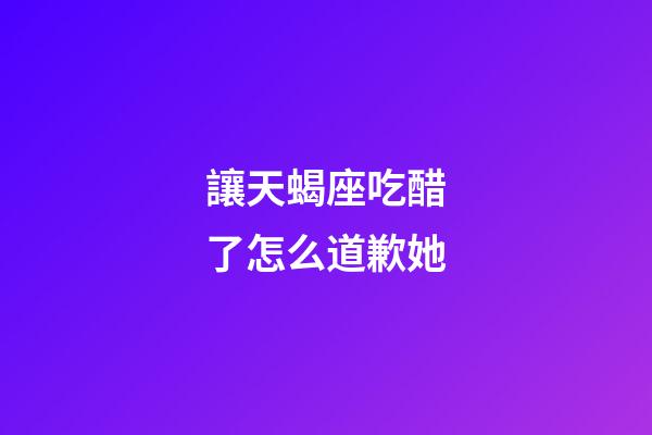 讓天蝎座吃醋了怎么道歉她-第1張-星座運(yùn)勢(shì)-玄機(jī)派