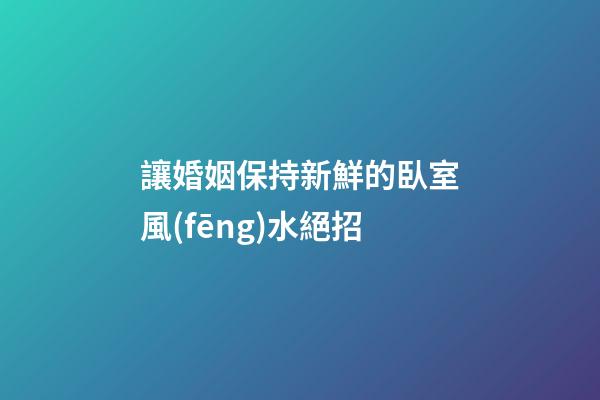 讓婚姻保持新鮮的臥室風(fēng)水絕招