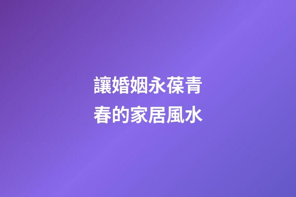 讓婚姻永葆青春的家居風水