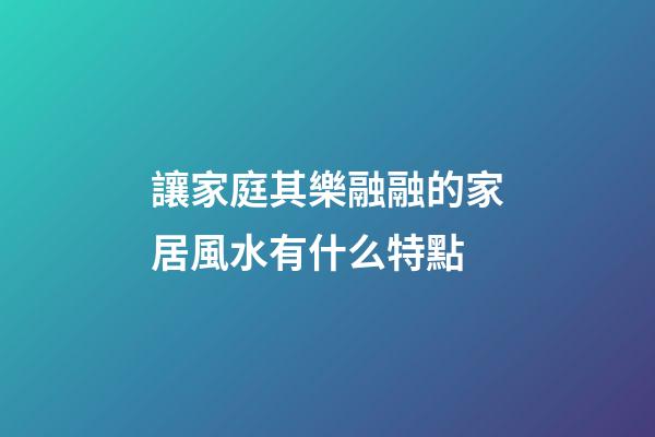 讓家庭其樂融融的家居風水有什么特點
