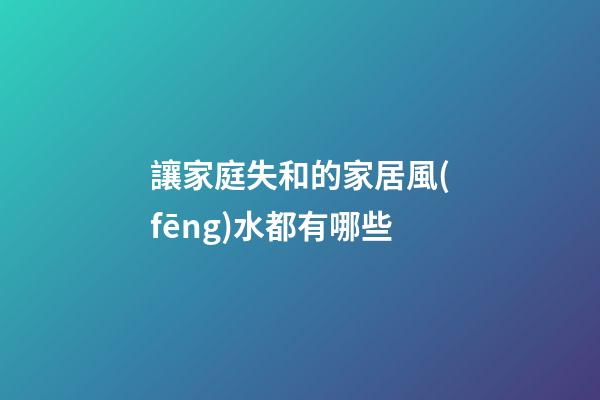 讓家庭失和的家居風(fēng)水都有哪些