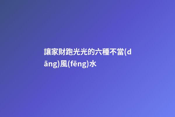 讓家財跑光光的六種不當(dāng)風(fēng)水