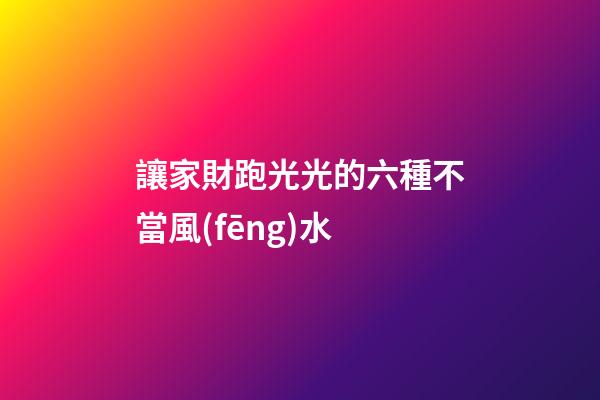 讓家財跑光光的六種不當風(fēng)水