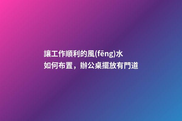 讓工作順利的風(fēng)水如何布置，辦公桌擺放有門道