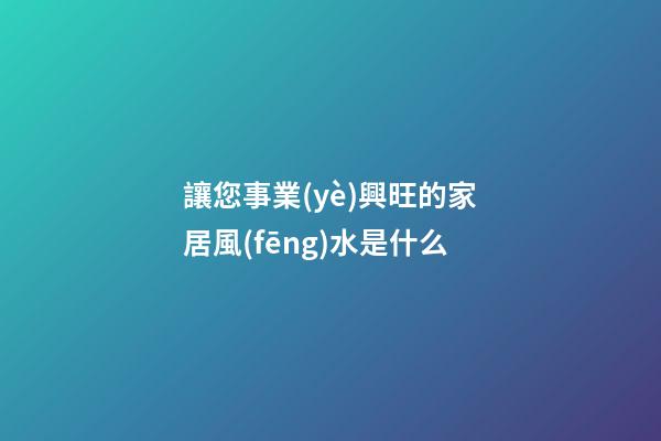 讓您事業(yè)興旺的家居風(fēng)水是什么