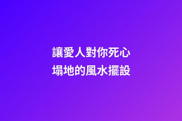讓愛人對你死心塌地的風水擺設
