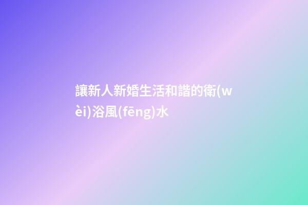 讓新人新婚生活和諧的衛(wèi)浴風(fēng)水