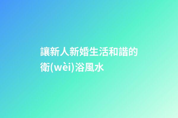 讓新人新婚生活和諧的衛(wèi)浴風水