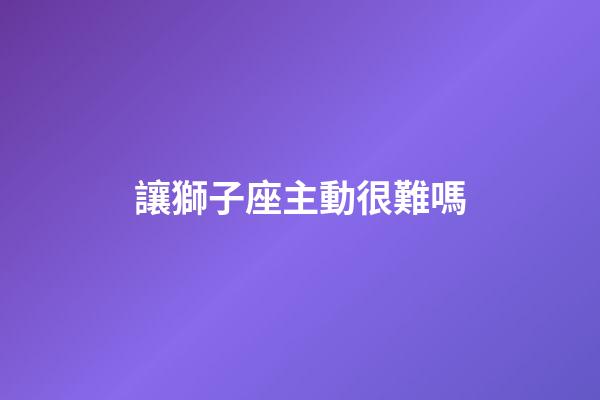 讓獅子座主動很難嗎-第1張-星座運勢-玄機派