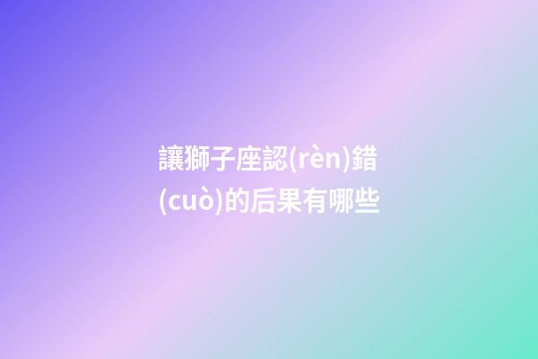讓獅子座認(rèn)錯(cuò)的后果有哪些-第1張-星座運(yùn)勢(shì)-玄機(jī)派