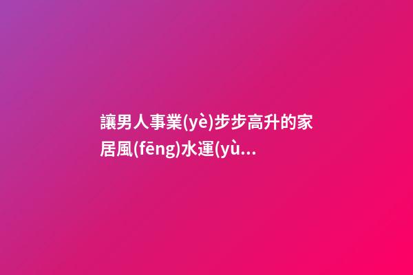 讓男人事業(yè)步步高升的家居風(fēng)水運(yùn)勢(shì)