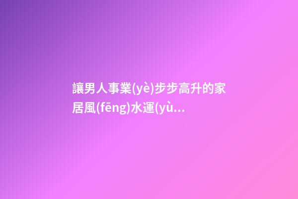讓男人事業(yè)步步高升的家居風(fēng)水運(yùn)勢