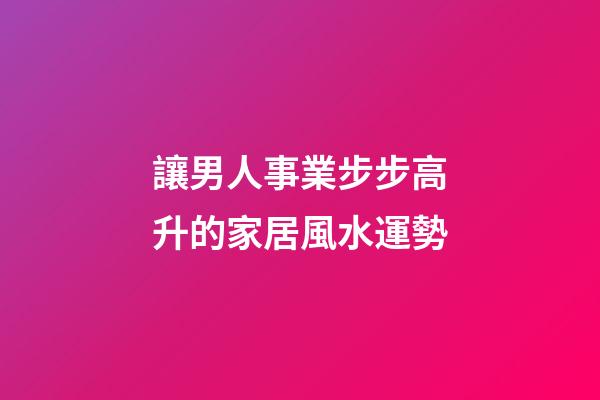讓男人事業步步高升的家居風水運勢