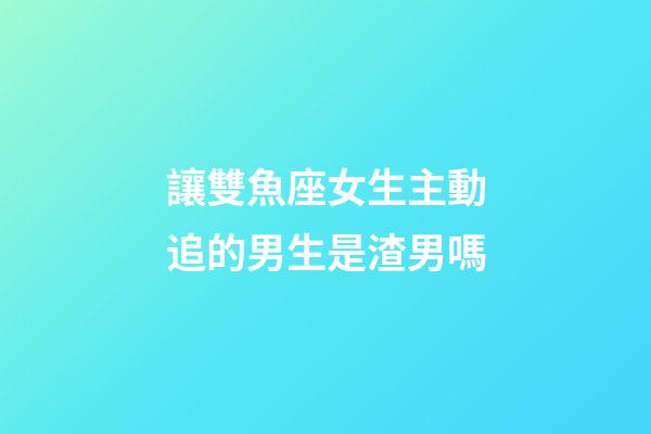 讓雙魚座女生主動追的男生是渣男嗎-第1張-星座運勢-玄機派