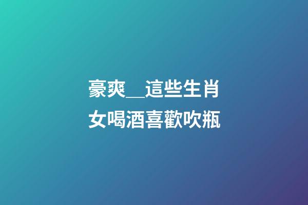 豪爽＿這些生肖女喝酒喜歡吹瓶