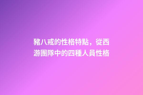 豬八戒的性格特點，從西游團隊中的四種人員性格-第1張-觀點-玄機派