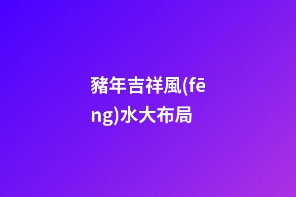 豬年吉祥風(fēng)水大布局